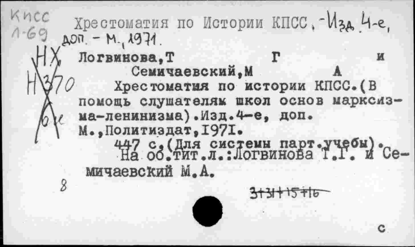 ﻿я
к и? ' Хрестоматия по Истории КПСС»‘Изд
Логвинова,Т	Г	•
Семичаевский,М	А
Хрестоматия по истории КПСС.(В помощь слушателям школ основ марксизма-ленинизма) .Изд. 4—е, доп. М.»Политиздат,1971*
Ш о0ЗЖтгл°Ж“внИгоай-да -Се-мичаевский М.А.
с